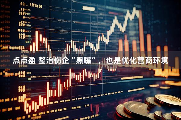 点点盈 整治伤企“黑嘴”，也是优化营商环境