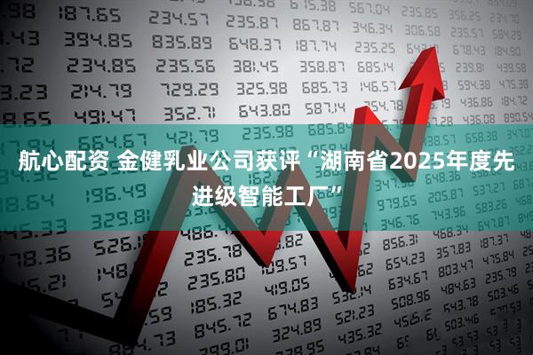 航心配资 金健乳业公司获评“湖南省2025年度先进级智能工厂”