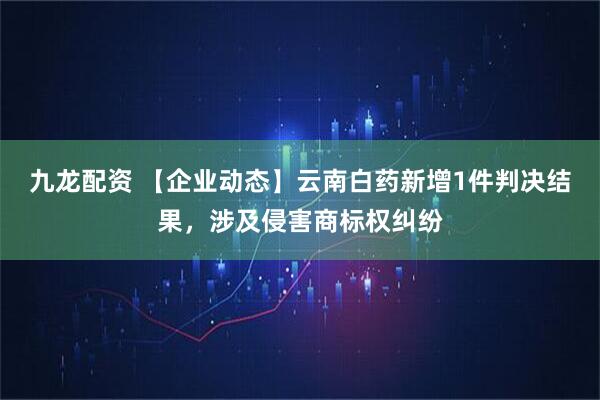 九龙配资 【企业动态】云南白药新增1件判决结果，涉及侵害商标权纠纷