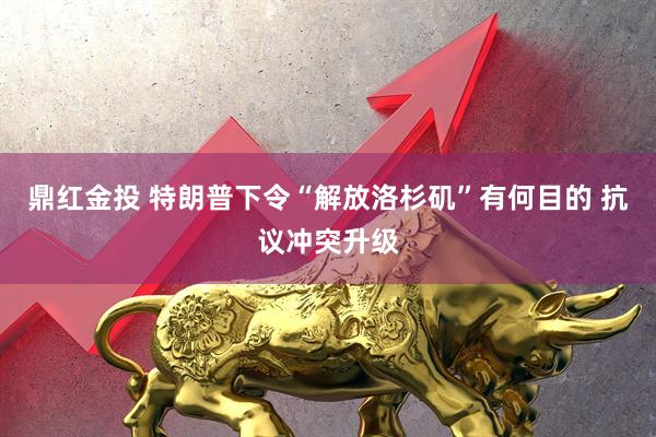 鼎红金投 特朗普下令“解放洛杉矶”有何目的 抗议冲突升级