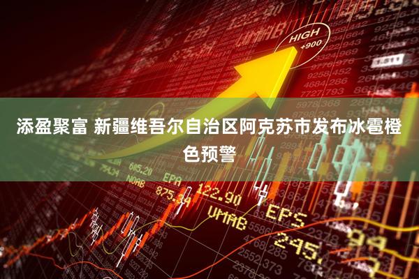 添盈聚富 新疆维吾尔自治区阿克苏市发布冰雹橙色预警