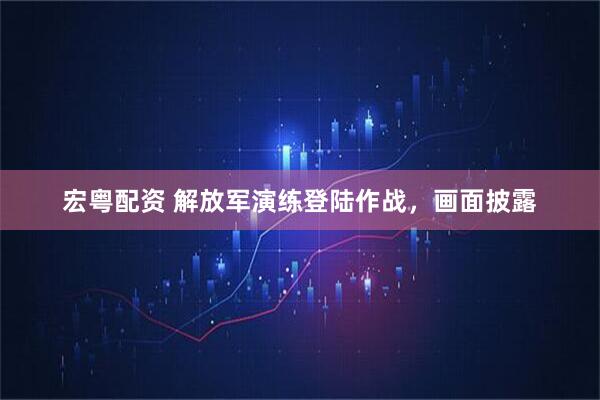 宏粤配资 解放军演练登陆作战，画面披露