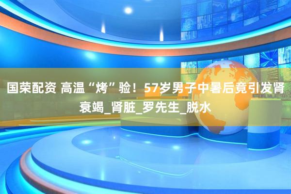 国荣配资 高温“烤”验！57岁男子中暑后竟引发肾衰竭_肾脏_罗先生_脱水
