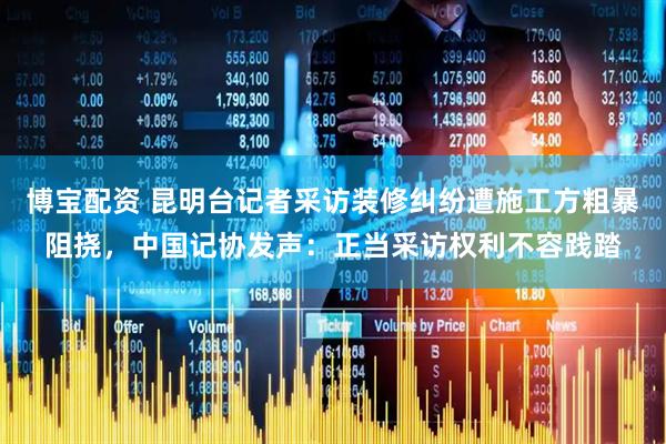 博宝配资 昆明台记者采访装修纠纷遭施工方粗暴阻挠，中国记协发声：正当采访权利不容践踏