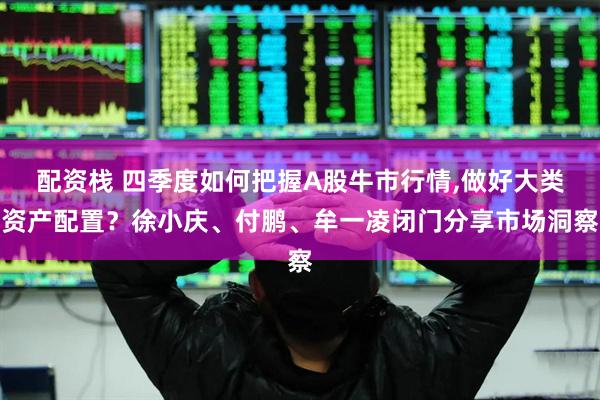 配资栈 四季度如何把握A股牛市行情,做好大类资产配置？徐小庆、付鹏、牟一凌闭门分享市场洞察