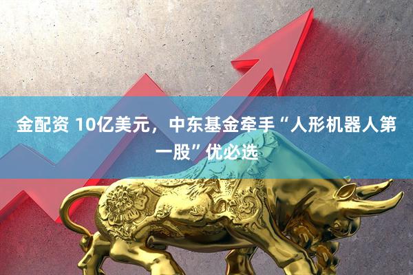 金配资 10亿美元，中东基金牵手“人形机器人第一股”优必选