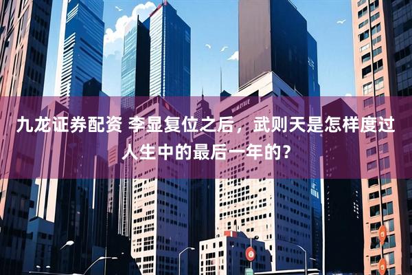 九龙证券配资 李显复位之后，武则天是怎样度过人生中的最后一年的？