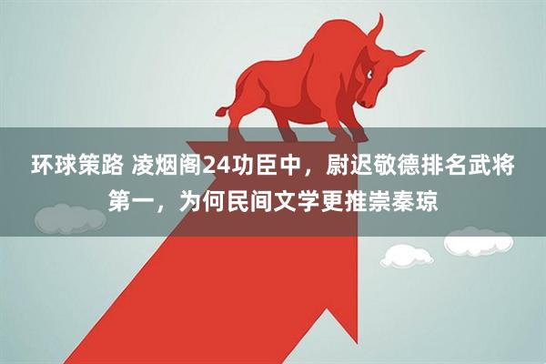 环球策路 凌烟阁24功臣中，尉迟敬德排名武将第一，为何民间文学更推崇秦琼