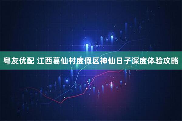 粤友优配 江西葛仙村度假区神仙日子深度体验攻略