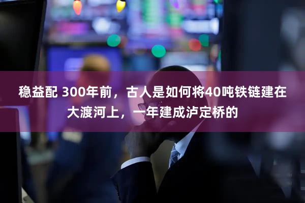 稳益配 300年前，古人是如何将40吨铁链建在大渡河上，一年建成泸定桥的