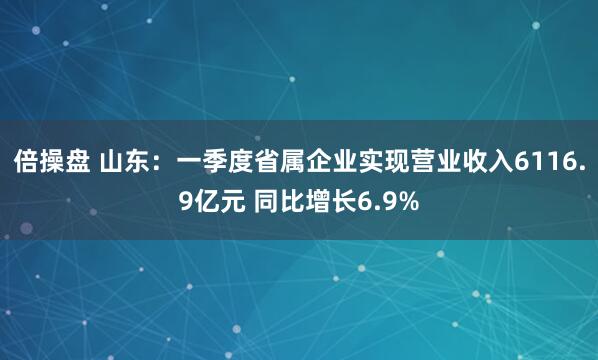 倍操盘 山东：一季度省属企业实现营业收入6116.9亿元 同比增长6.9%