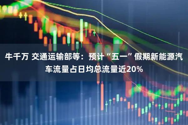 牛千万 交通运输部等：预计“五一”假期新能源汽车流量占日均总流量近20%