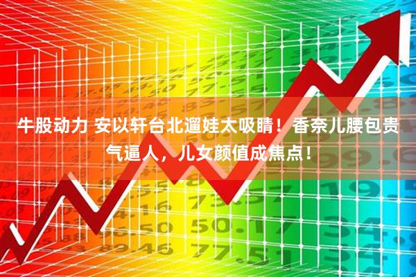 牛股动力 安以轩台北遛娃太吸睛！香奈儿腰包贵气逼人，儿女颜值成焦点！