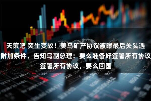 天策吧 突生变故！美乌矿产协议被曝最后关头遇阻！美方提附加条件，告知乌副总理：要么准备好签署所有协议，要么回国