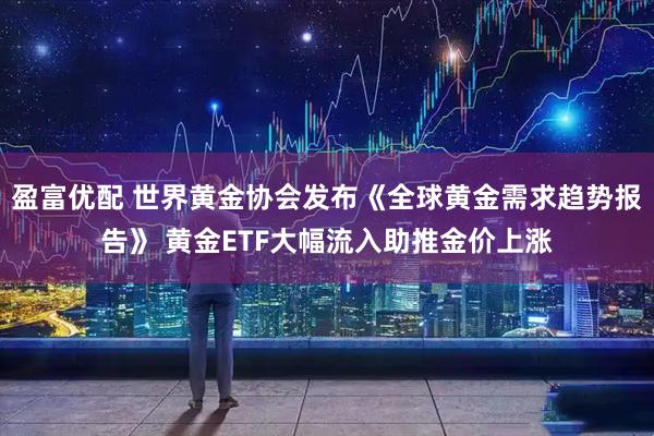 盈富优配 世界黄金协会发布《全球黄金需求趋势报告》 黄金ETF大幅流入助推金价上涨