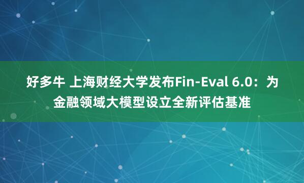 好多牛 上海财经大学发布Fin-Eval 6.0：为金融领域大模型设立全新评估基准