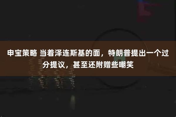 申宝策略 当着泽连斯基的面，特朗普提出一个过分提议，甚至还附赠些嘲笑