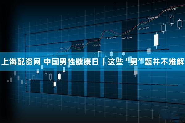 上海配资网 中国男性健康日｜这些“男”题并不难解