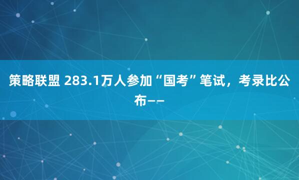 策略联盟 283.1万人参加“国考”笔试，考录比公布——