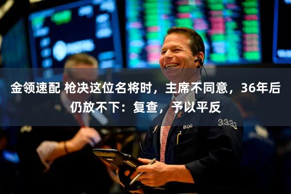 金领速配 枪决这位名将时，主席不同意，36年后仍放不下：复查，予以平反