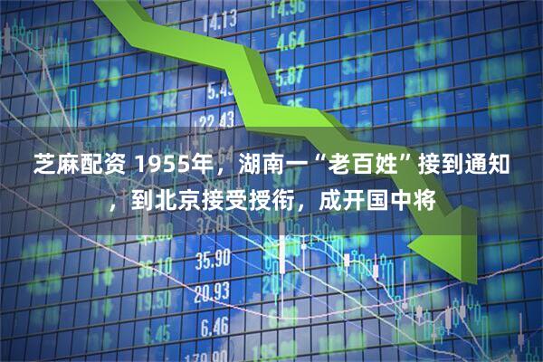 芝麻配资 1955年，湖南一“老百姓”接到通知，到北京接受授衔，成开国中将