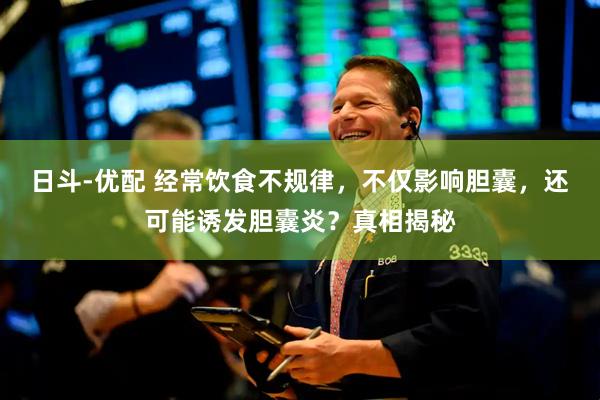 日斗-优配 经常饮食不规律，不仅影响胆囊，还可能诱发胆囊炎？真相揭秘