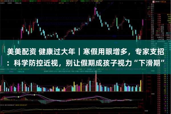 美美配资 健康过大年｜寒假用眼增多，专家支招：科学防控近视，别让假期成孩子视力“下滑期”