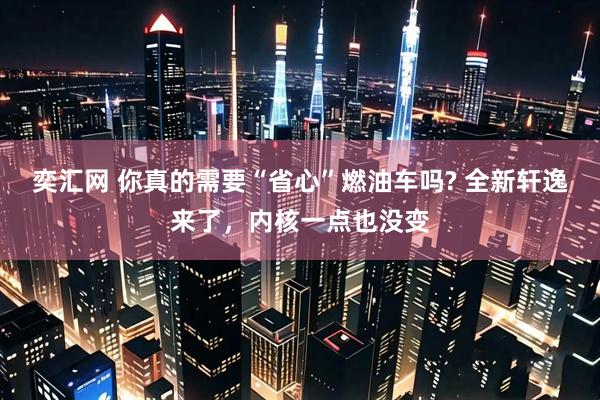 奕汇网 你真的需要“省心”燃油车吗? 全新轩逸来了，内核一点也没变