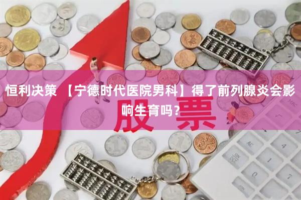 恒利决策 【宁德时代医院男科】得了前列腺炎会影响生育吗？