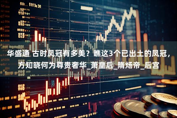 华盛通 古时凤冠有多美？瞧这3个已出土的凤冠，方知晓何为尊贵奢华_萧皇后_隋炀帝_后宫