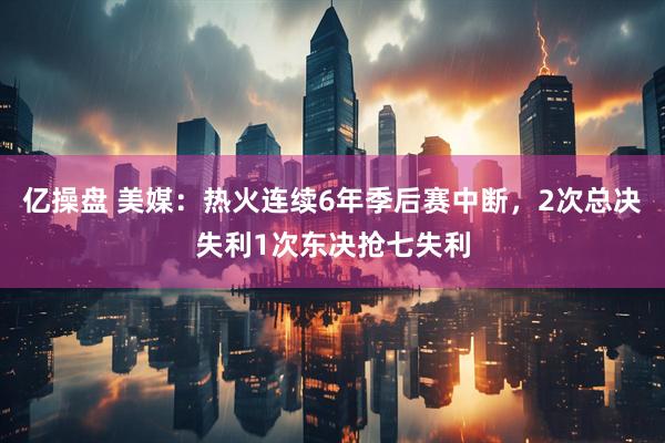 亿操盘 美媒：热火连续6年季后赛中断，2次总决失利1次东决抢七失利