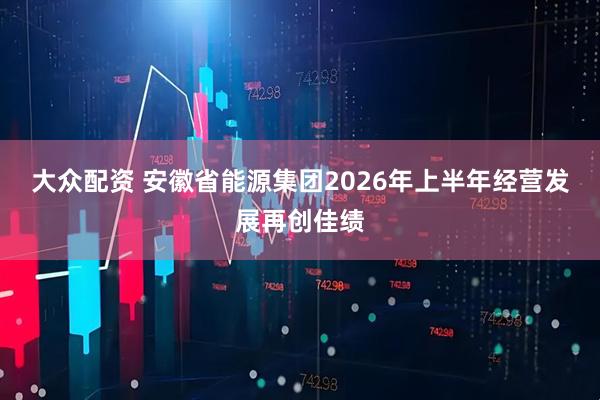 大众配资 安徽省能源集团2026年上半年经营发展再创佳绩