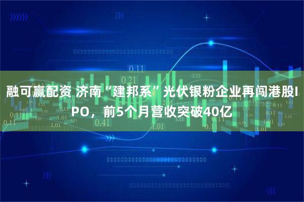 融可赢配资 济南“建邦系”光伏银粉企业再闯港股IPO，前5个月营收突破40亿